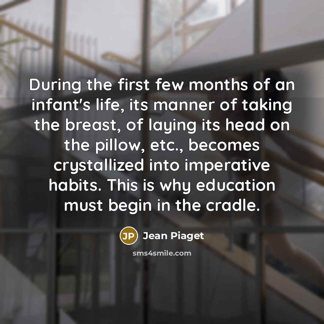 “During the first few months of an infant's life, its manner of taking the breast, of laying its head on the pillow, etc., becomes crystallized into imperative habits. This is why education must begin in the cradle.” quote by Jean Piaget