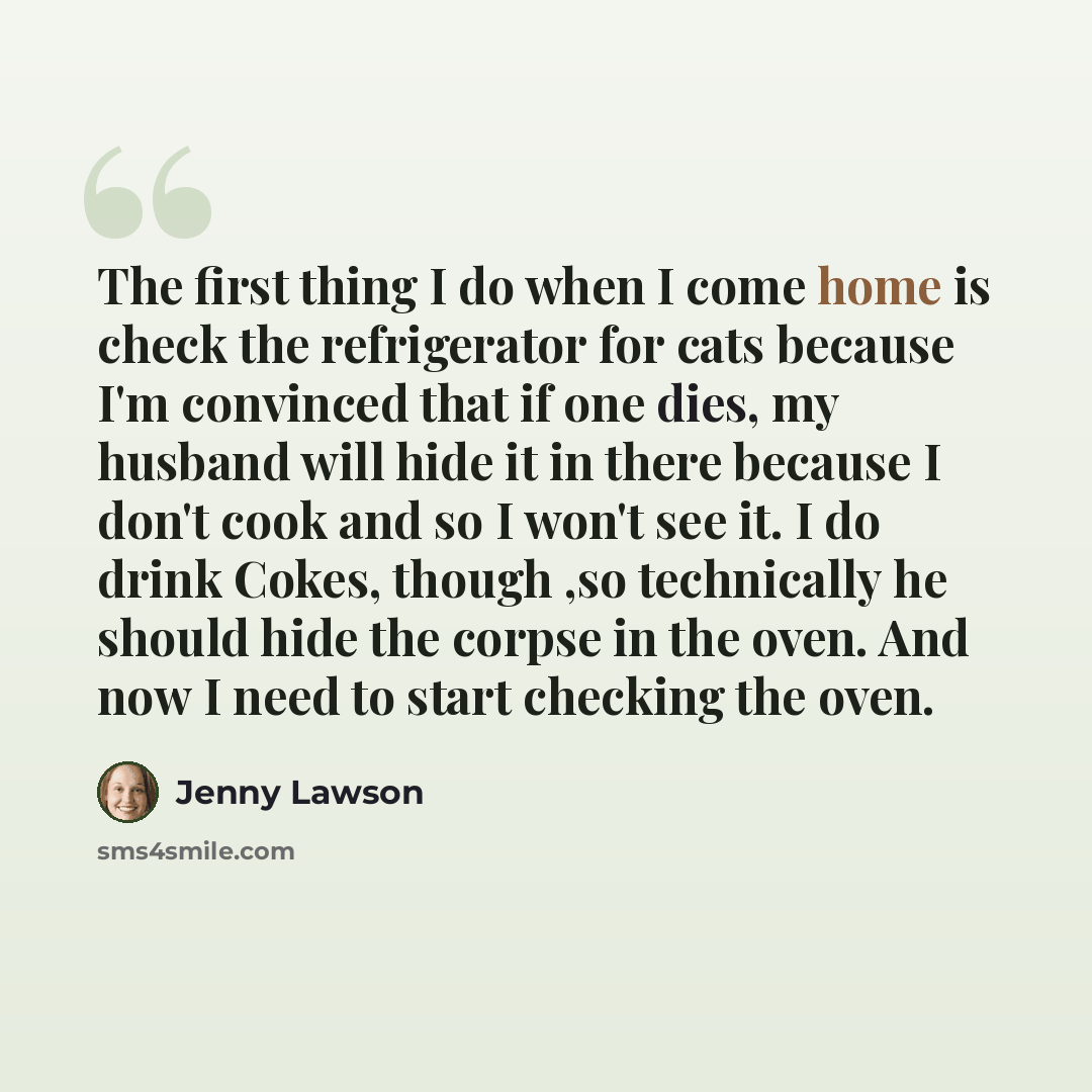 “The first thing I do when I come home is check the refrigerator for cats because I'm convinced that if one dies, my husband will hide it in there because I don't cook and so I won't see it. I do drink Cokes, though ,so technically he should hide the corpse in the oven. And now I need to start…” quote by Jenny Lawson