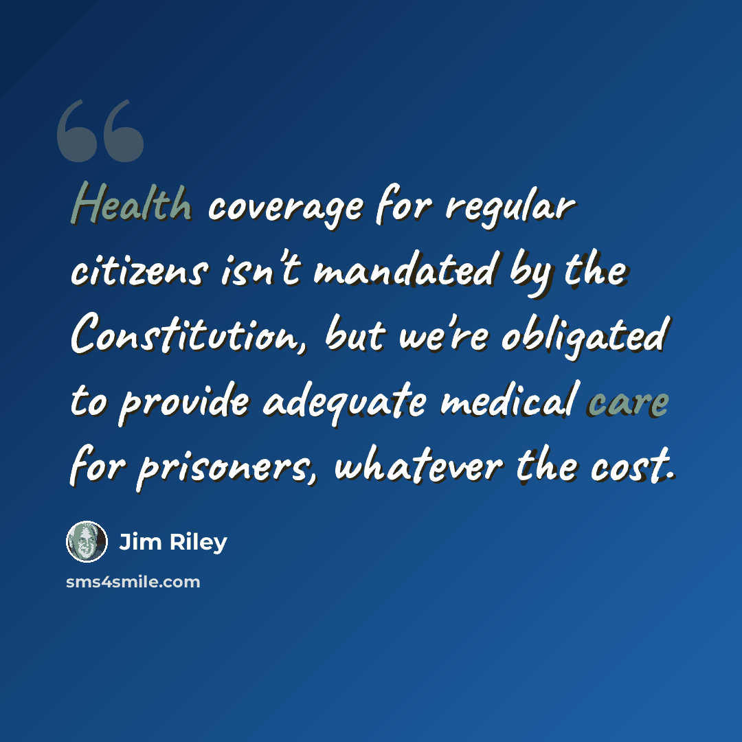 “Health coverage for regular citizens isn't mandated by the Constitution, but we're obligated to provide adequate medical care for prisoners, whatever the cost.” quote by Jim Riley