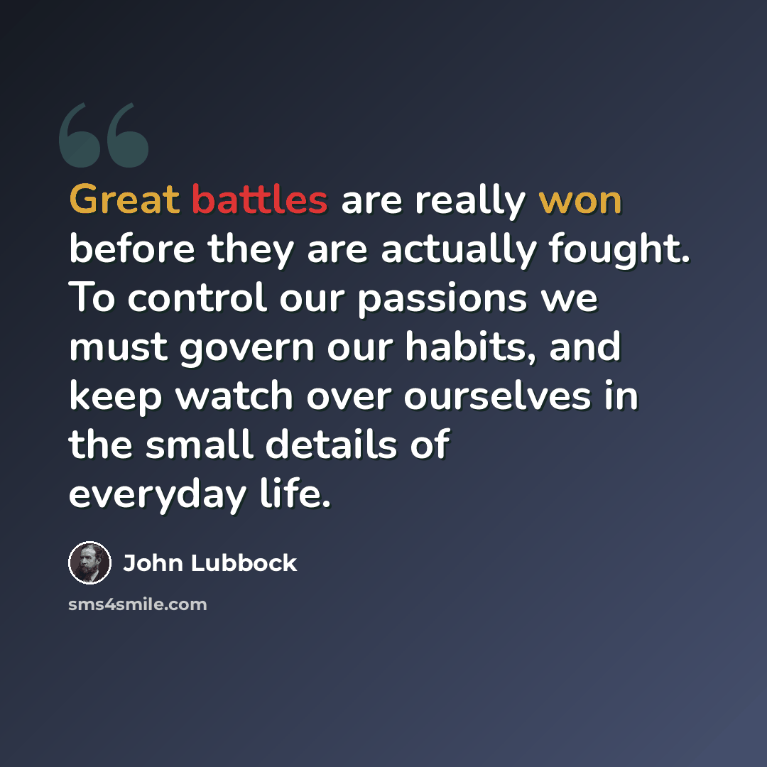 “Great battles are really won before they are actually fought. To control our passions we must govern our habits, and keep watch over ourselves in the small details of everyday life.” quote by John Lubbock
