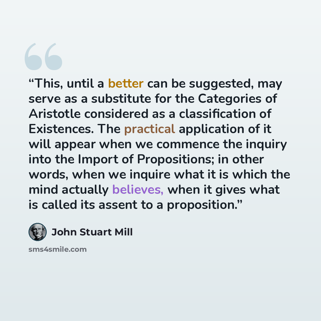 “This, until a better can be suggested, may serve as a substitute for the Categories of Aristotle considered as a classification of Existences. The practical application of it will appear when we commence the inquiry into the Import of Propositions; in other words, when we inquire what it is which…” quote by John Stuart Mill