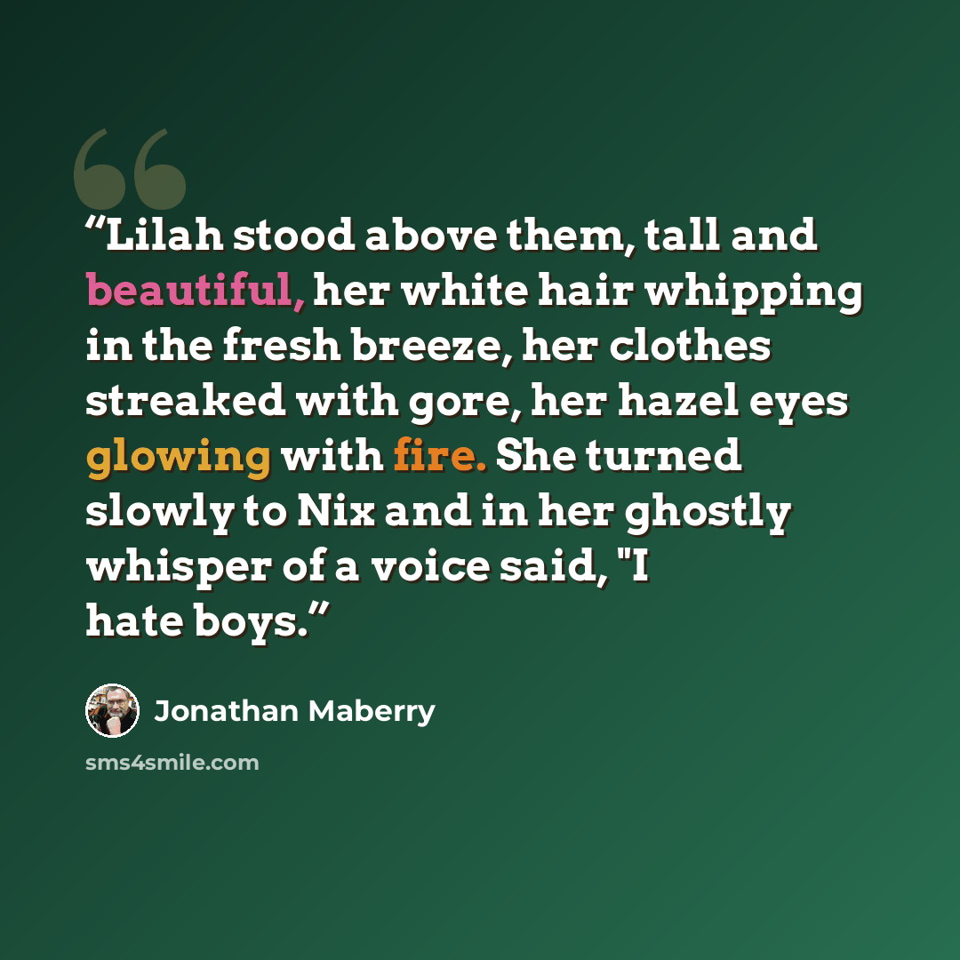 “Lilah stood above them, tall and beautiful, her white hair whipping in the fresh breeze, her clothes streaked with gore, her hazel eyes glowing with fire. She turned slowly to Nix and in her ghostly whisper of a voice said, "I hate boys.” quote by Jonathan Maberry