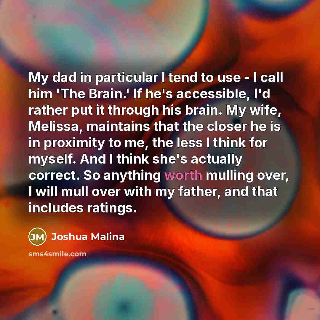 “My dad in particular I tend to use - I call him 'The Brain.' If he's accessible, I'd rather put it through his brain. My wife, Melissa, maintains that the closer he is in proximity to me, the less I think for myself. And I think she's actually correct. So anything worth mulling over, I will mull…” quote by Joshua Malina