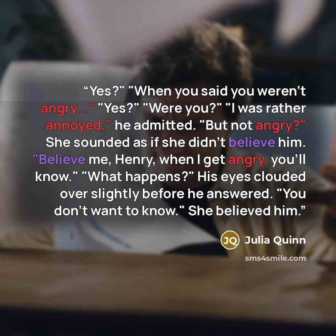 “Yes?" "When you said you weren't angry..." "Yes?" "Were you?" "I was rather annoyed," he admitted. "But not angry?" She sounded as if she didn't believe him. "Believe me, Henry, when I get angry, you'll know." "What happens?" His eyes clouded over slightly before he answered. "You don't want to…” quote by Julia Quinn