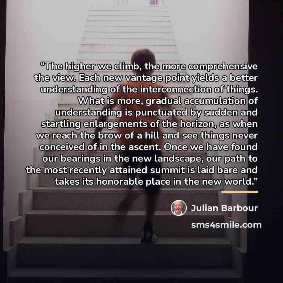 “The higher we climb, the more comprehensive the view. Each new vantage point yields a better understanding of the interconnection of things. What is more, gradual accumulation of understanding is punctuated by sudden and startling enlargements of the horizon, as when we reach the brow of a hill…” quote by Julian Barbour