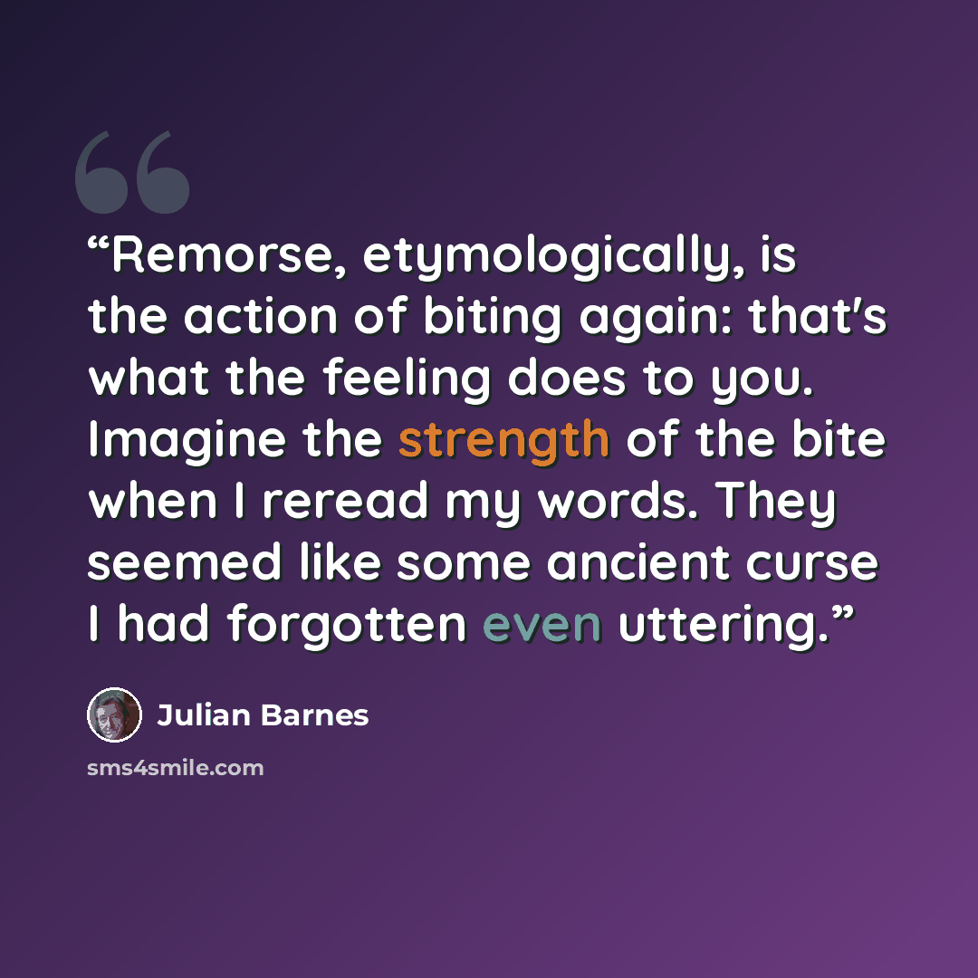 “Remorse, etymologically, is the action of biting again: that's what the feeling does to you. Imagine the strength of the bite when I reread my words. They seemed like some ancient curse I had forgotten even uttering.” quote by Julian Barnes