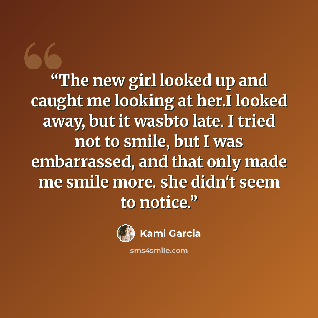 “The new girl looked up and caught me looking at her.I looked away, but it wasbto late. I tried not to smile, but I was embarrassed, and that only made me smile more. she didn't seem to notice.” quote by Kami Garcia