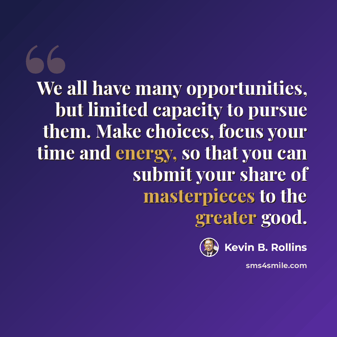 “We all have many opportunities, but limited capacity to pursue them. Make choices, focus your time and energy, so that you can submit your share of masterpieces to the greater good.” quote by Kevin B. Rollins