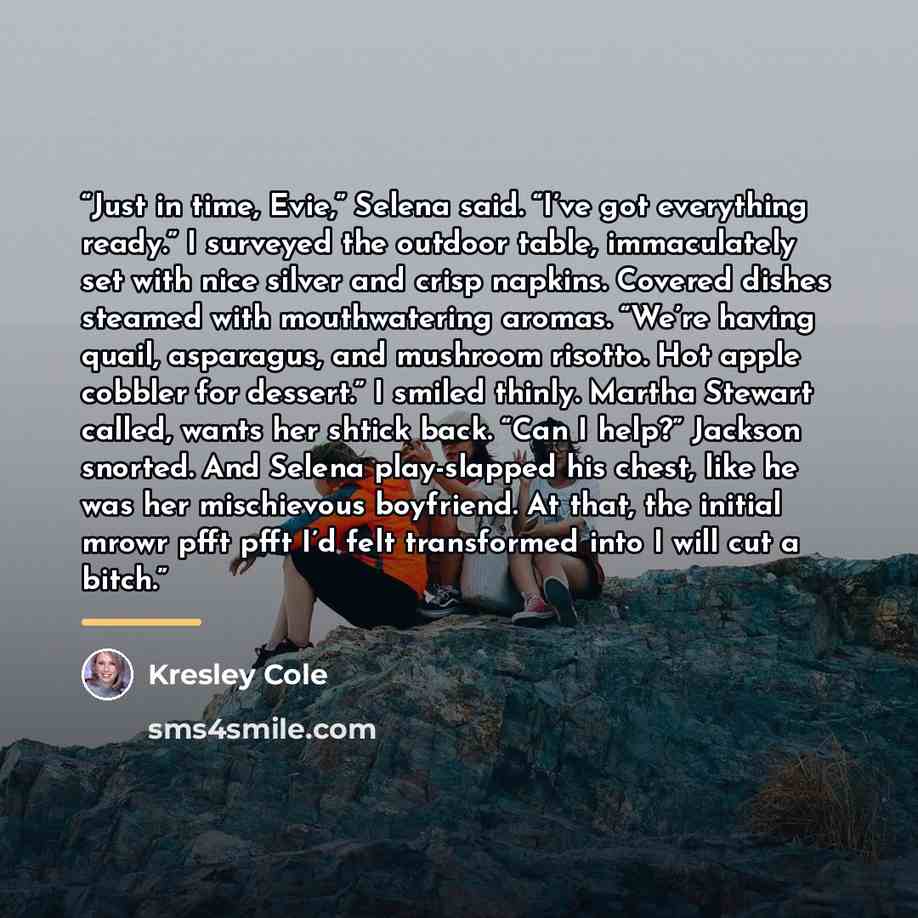 “Just in time, Evie,” Selena said. “I’ve got everything ready.” I surveyed the outdoor table, immaculately set with nice silver and crisp napkins. Covered dishes steamed with mouthwatering aromas. “We’re having quail, asparagus, and mushroom risotto. Hot apple cobbler for dessert.” I smiled thinly…” quote by Kresley Cole