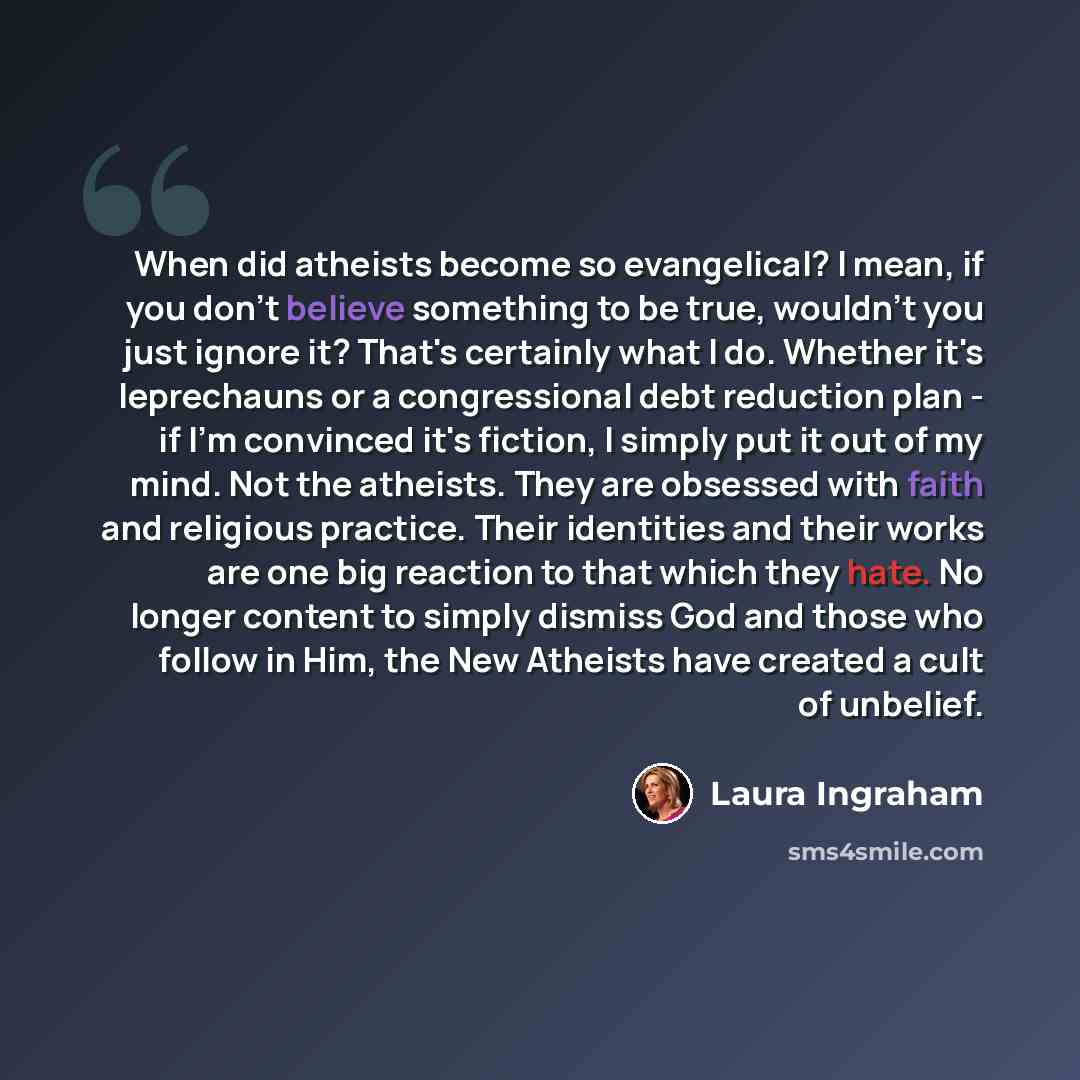 “When did atheists become so evangelical? I mean, if you don't believe something to be true, wouldn't you just ignore it? That's certainly what I do. Whether it's leprechauns or a congressional debt reduction plan - if I'm convinced it's fiction, I simply put it out of my mind. Not the atheists…” quote by Laura Ingraham