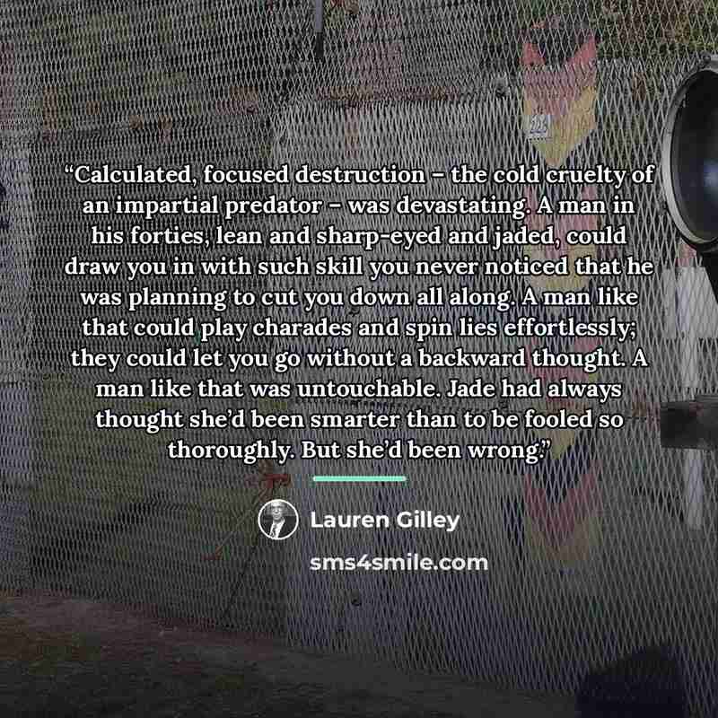 “Calculated, focused destruction – the cold cruelty of an impartial predator – was devastating. A man in his forties, lean and sharp-eyed and jaded, could draw you in with such skill you never noticed that he was planning to cut you down all along. A man like that could play charades and spin lies…” quote by Lauren Gilley