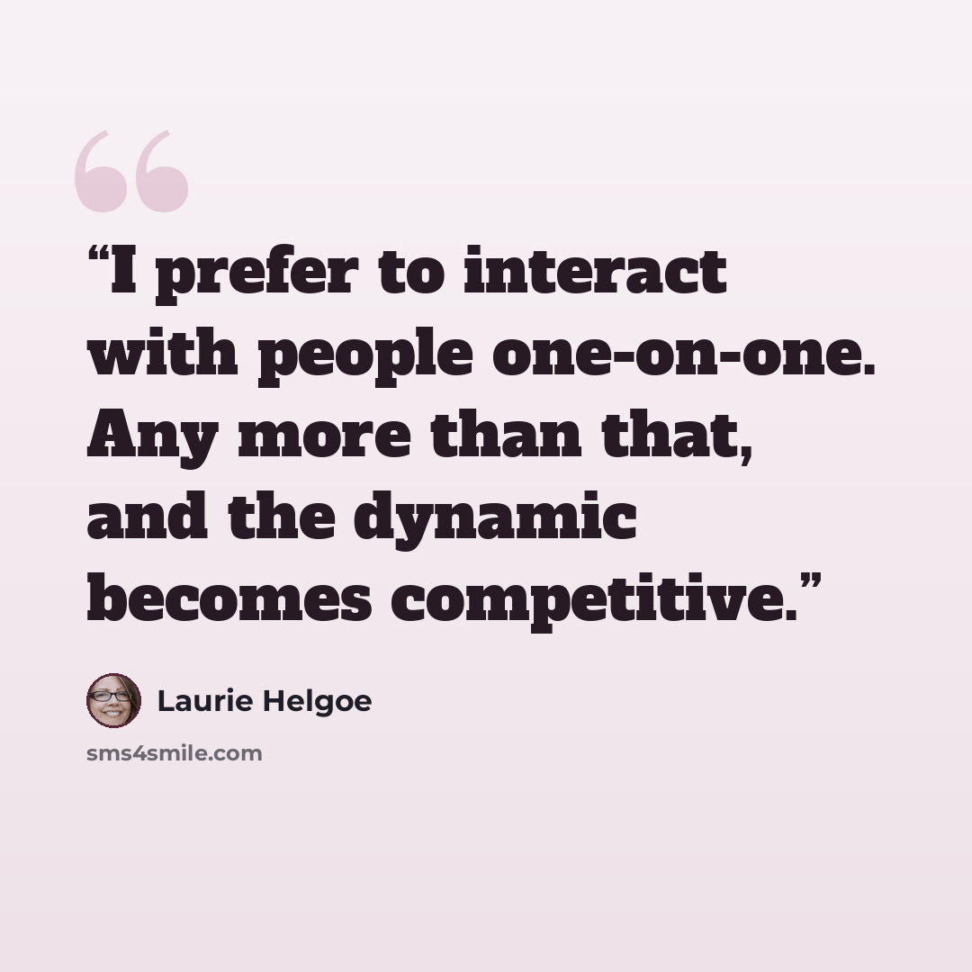 “I prefer to interact with people one-on-one. Any more than that, and the dynamic becomes competitive.” quote by Laurie Helgoe