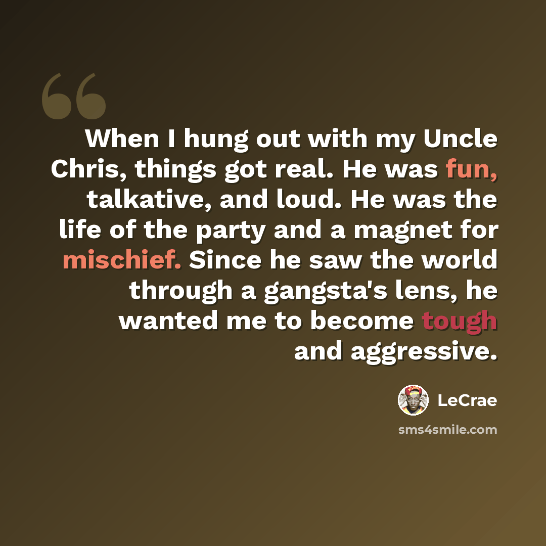 “When I hung out with my Uncle Chris, things got real. He was fun, talkative, and loud. He was the life of the party and a magnet for mischief. Since he saw the world through a gangsta's lens, he wanted me to become tough and aggressive.” quote by Lecrae