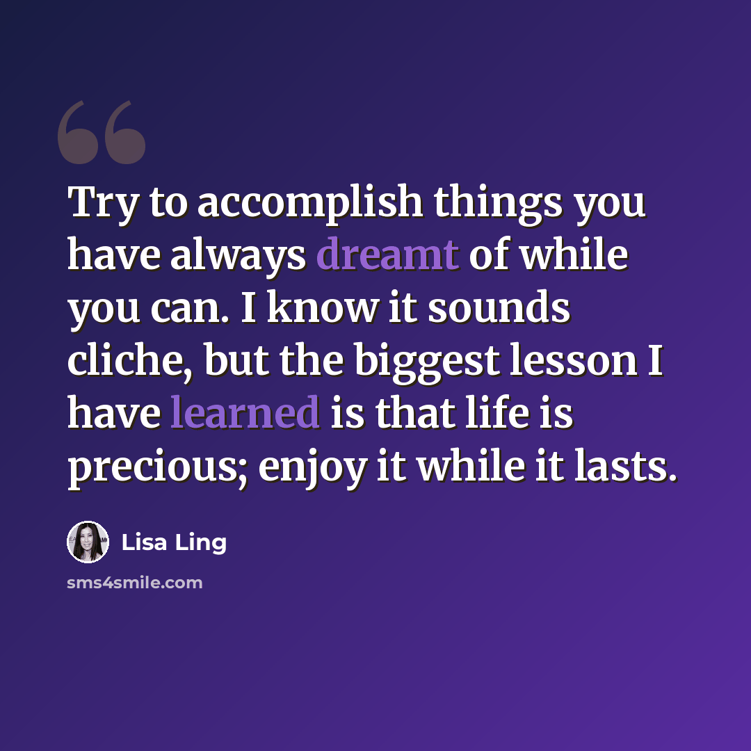 “Try to accomplish things you have always dreamt of while you can. I know it sounds cliche, but the biggest lesson I have learned is that life is precious; enjoy it while it lasts.” quote by Lisa Ling