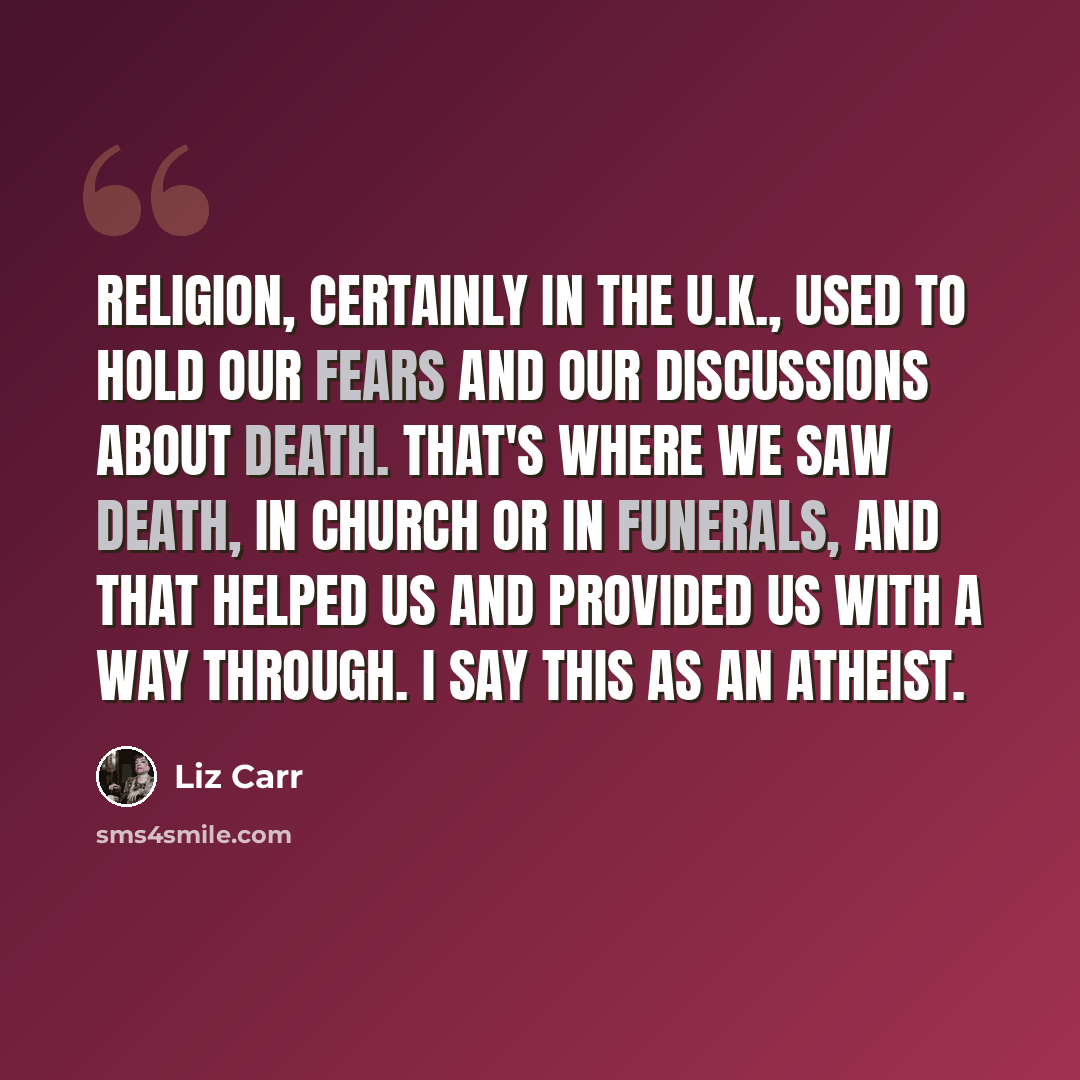 “Religion, certainly in the U.K., used to hold our fears and our discussions about death. That's where we saw death, in church or in funerals, and that helped us and provided us with a way through. I say this as an atheist.” quote by Liz Carr