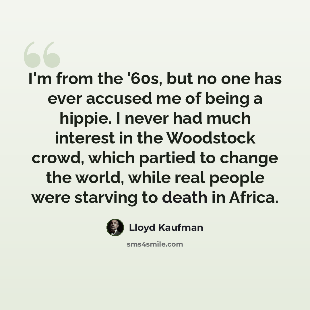 “I'm from the '60s, but no one has ever accused me of being a hippie. I never had much interest in the Woodstock crowd, which partied to change the world, while real people were starving to death in Africa.” quote by Lloyd Kaufman