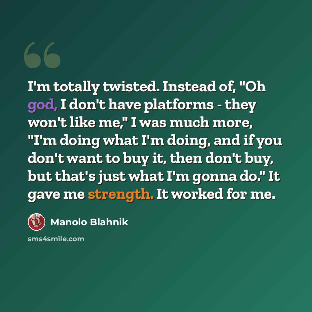 “I'm totally twisted. Instead of, "Oh god, I don't have platforms - they won't like me," I was much more, "I'm doing what I'm doing, and if you don't want to buy it, then don't buy, but that's just what I'm gonna do." It gave me strength. It worked for me.” quote by Manolo Blahnik