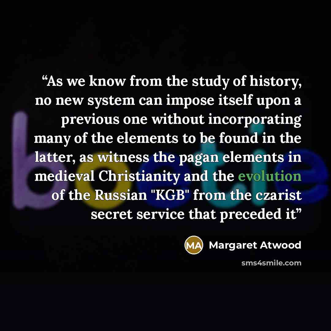 “As we know from the study of history, no new system can impose itself upon a previous one without incorporating many of the elements to be found in the latter, as witness the pagan elements in medieval Christianity and the evolution of the Russian "KGB" from the czarist secret service that…” quote by Margaret Atwood