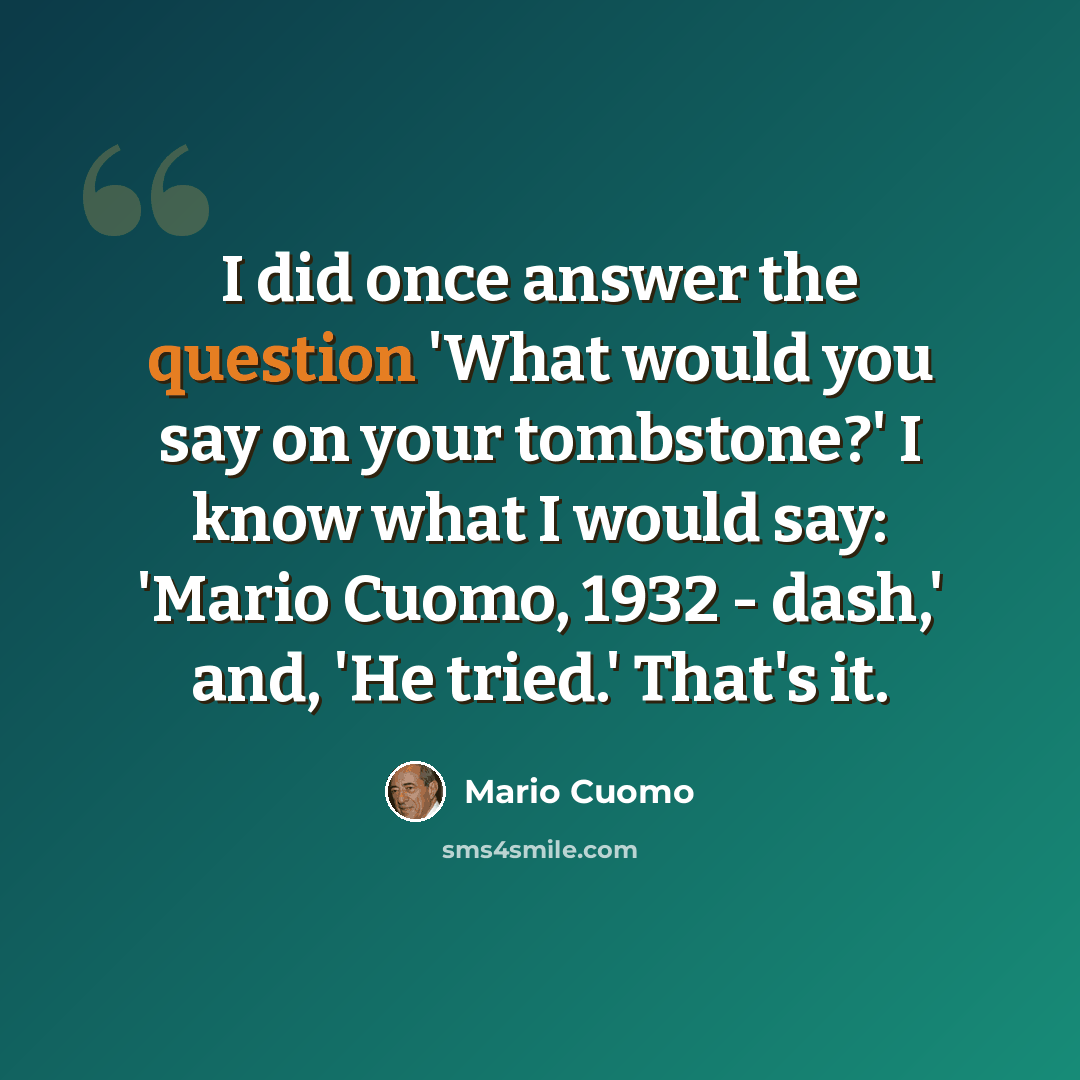 “I did once answer the question 'What would you say on your tombstone?' I know what I would say: 'Mario Cuomo, 1932 - dash,' and, 'He tried.' That's it.” quote by Mario Cuomo