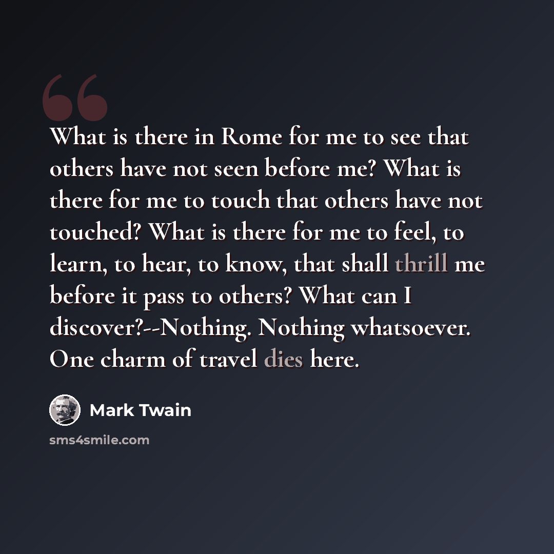 “What is there in Rome for me to see that others have not seen before me? What is there for me to touch that others have not touched? What is there for me to feel, to learn, to hear, to know, that shall thrill me before it pass to others? What can I discover?--Nothing. Nothing whatsoever. One charm…” quote by Mark Twain