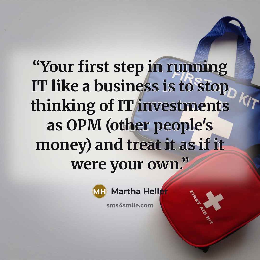 “Your first step in running IT like a business is to stop thinking of IT investments as OPM (other people's money) and treat it as if it were your own.” quote by Martha Heller