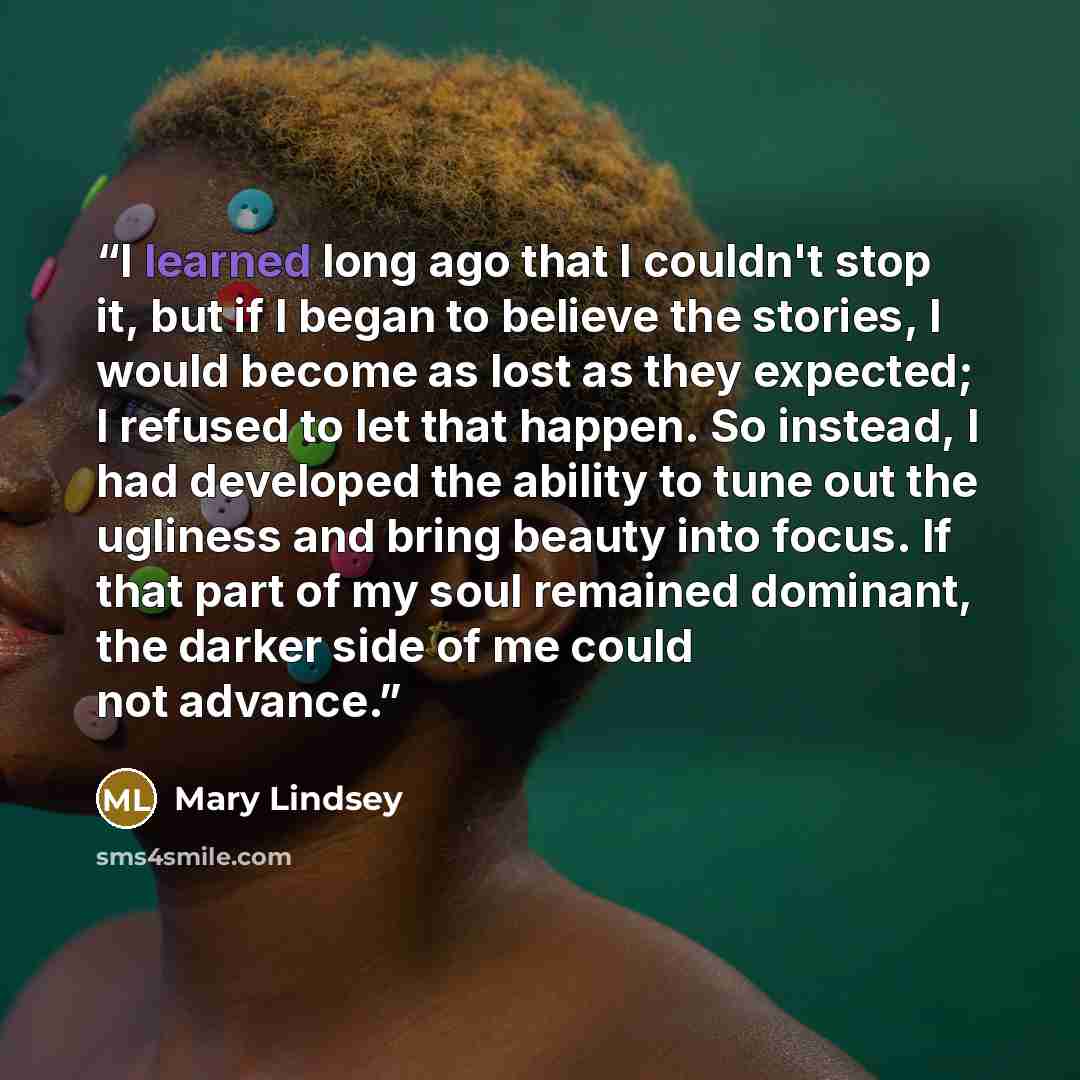 “I learned long ago that I couldn't stop it, but if I began to believe the stories, I would become as lost as they expected; I refused to let that happen. So instead, I had developed the ability to tune out the ugliness and bring beauty into focus. If that part of my soul remained dominant, the…” quote by Mary Lindsey