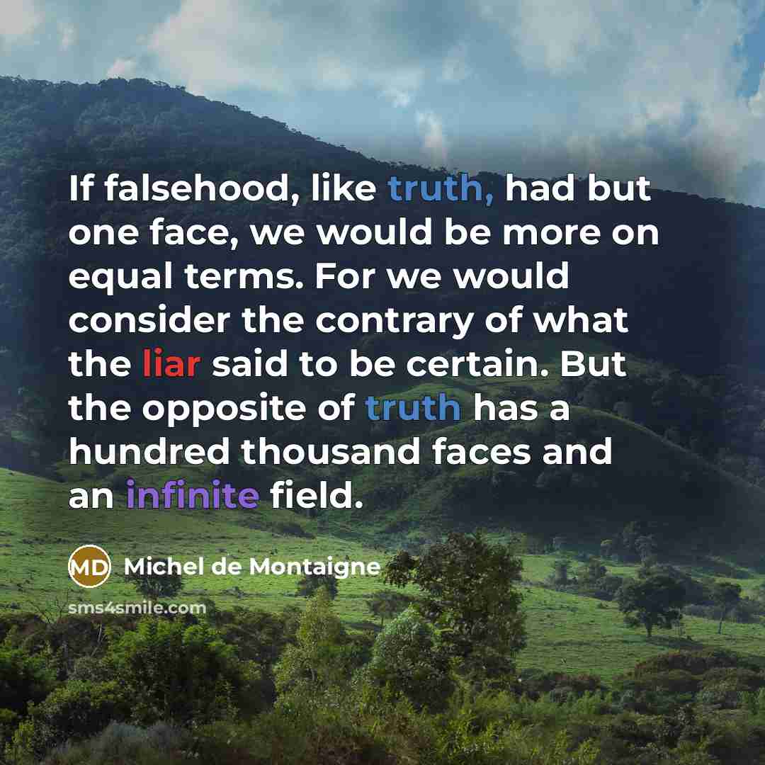 “If falsehood, like truth, had but one face, we would be more on equal terms. For we would consider the contrary of what the liar said to be certain. But the opposite of truth has a hundred thousand faces and an infinite field.” quote by Michel de Montaigne