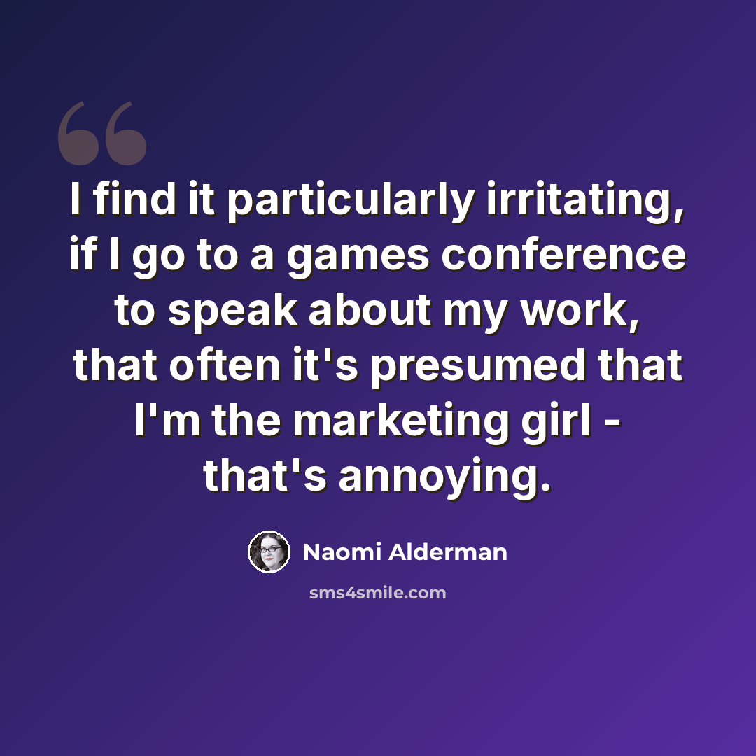 “I find it particularly irritating, if I go to a games conference to speak about my work, that often it's presumed that I'm the marketing girl - that's annoying.” quote by Naomi Alderman