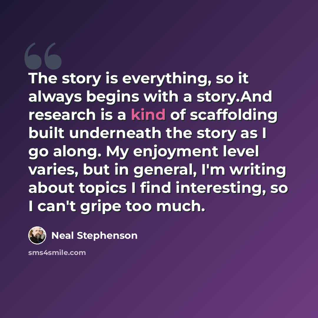 “The story is everything, so it always begins with a story.And research is a kind of scaffolding built underneath the story as I go along. My enjoyment level varies, but in general, I'm writing about topics I find interesting, so I can't gripe too much.” quote by Neal Stephenson