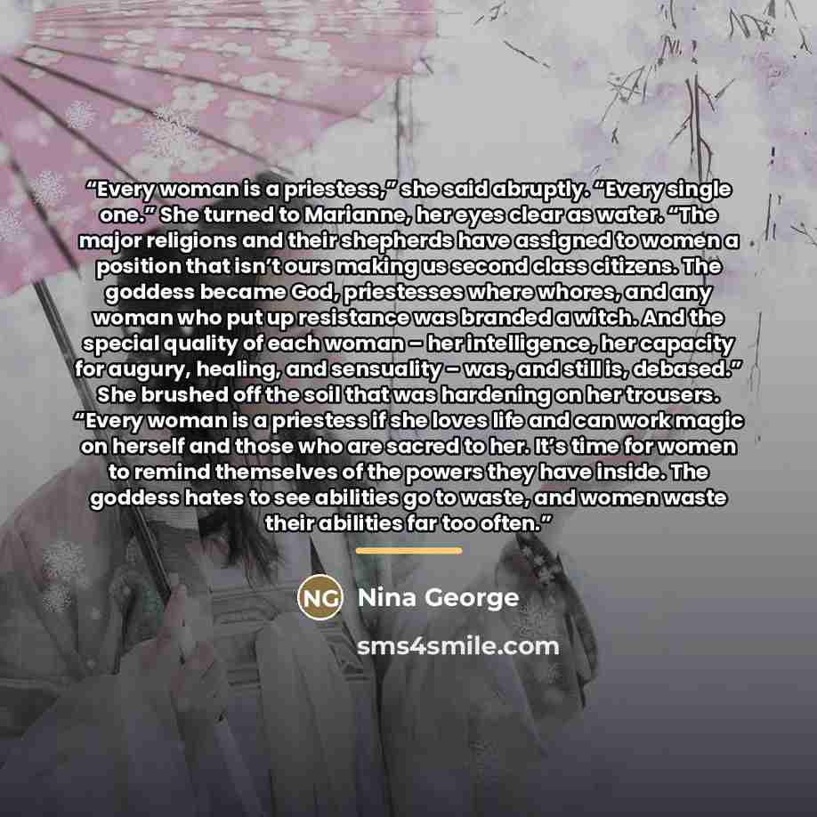“Every woman is a priestess,” she said abruptly. “Every single one.” She turned to Marianne, her eyes clear as water. “The major religions and their shepherds have assigned to women a position that isn’t ours making us second class citizens. The goddess became God, priestesses where whores, and any…” quote by Nina George