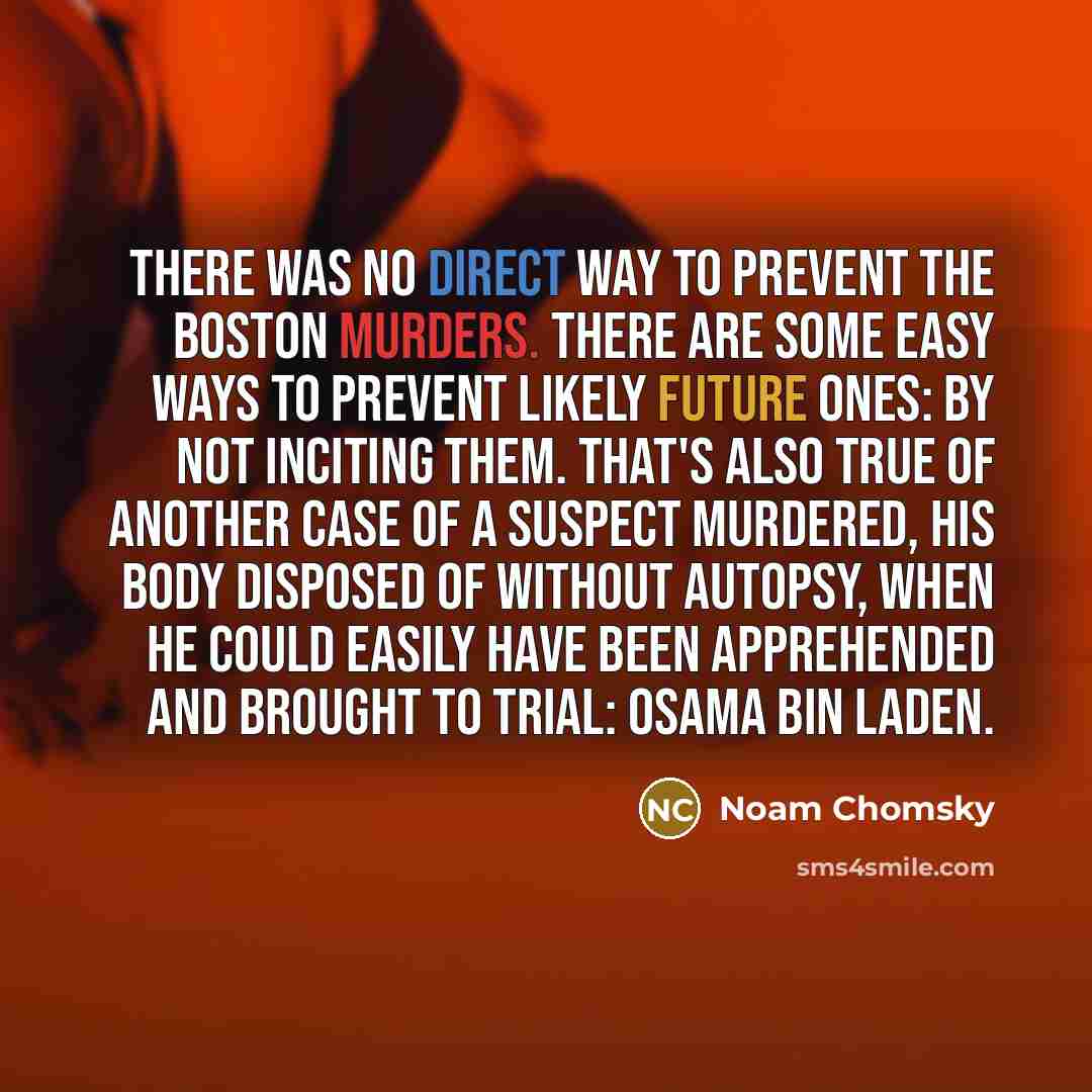 “There was no direct way to prevent the Boston murders. There are some easy ways to prevent likely future ones: by not inciting them. That's also true of another case of a suspect murdered, his body disposed of without autopsy, when he could easily have been apprehended and brought to trial: Osama…” quote by Noam Chomsky