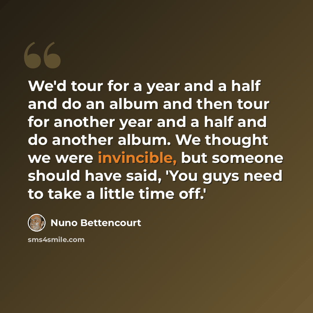 “We'd tour for a year and a half and do an album and then tour for another year and a half and do another album. We thought we were invincible, but someone should have said, 'You guys need to take a little time off.'” quote by Nuno Bettencourt