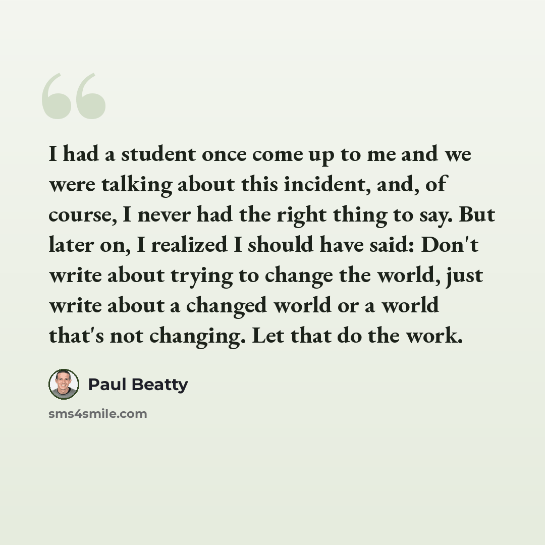 “I had a student once come up to me and we were talking about this incident, and, of course, I never had the right thing to say. But later on, I realized I should have said: Don't write about trying to change the world, just write about a changed world or a world that's not changing. Let that do…” quote by Paul Beatty