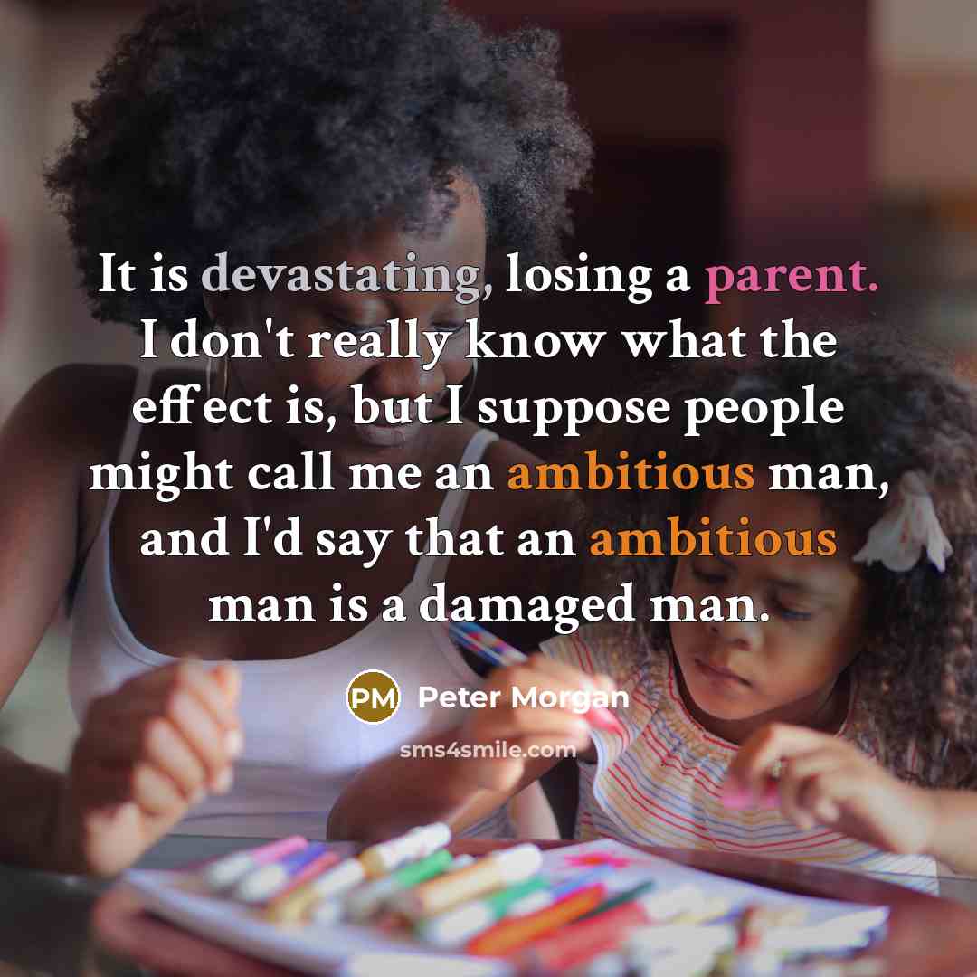 “It is devastating, losing a parent. I don't really know what the effect is, but I suppose people might call me an ambitious man, and I'd say that an ambitious man is a damaged man.” quote by Peter Morgan