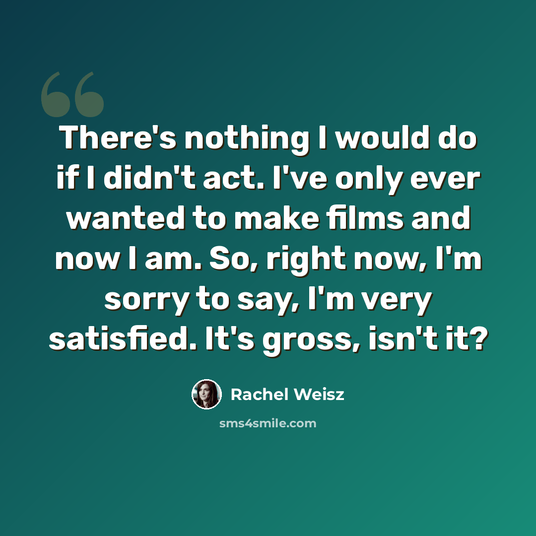 “There's nothing I would do if I didn't act. I've only ever wanted to make films and now I am. So, right now, I'm sorry to say, I'm very satisfied. It's gross, isn't it?” quote by Rachel Weisz