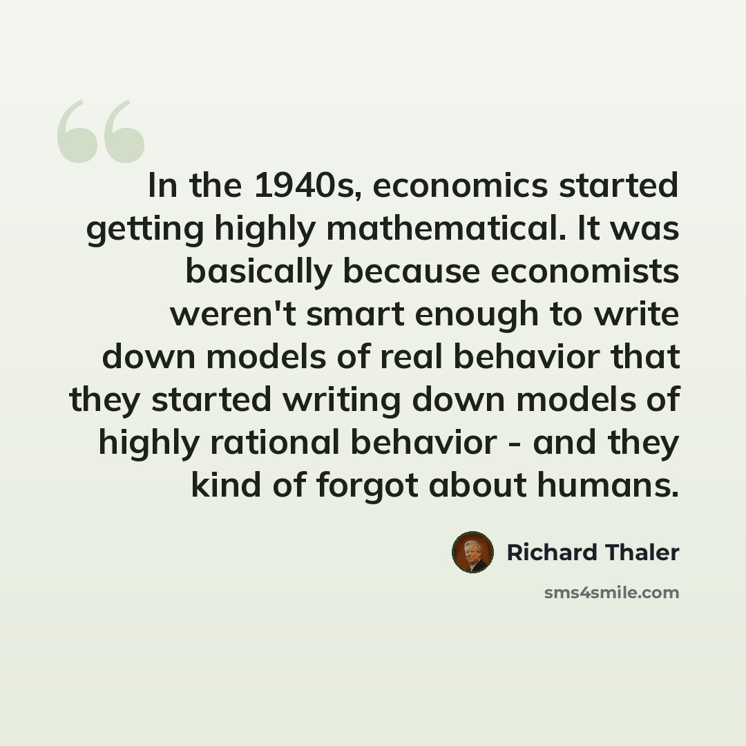“In the 1940s, economics started getting highly mathematical. It was basically because economists weren't smart enough to write down models of real behavior that they started writing down models of highly rational behavior - and they kind of forgot about humans.” quote by Richard Thaler