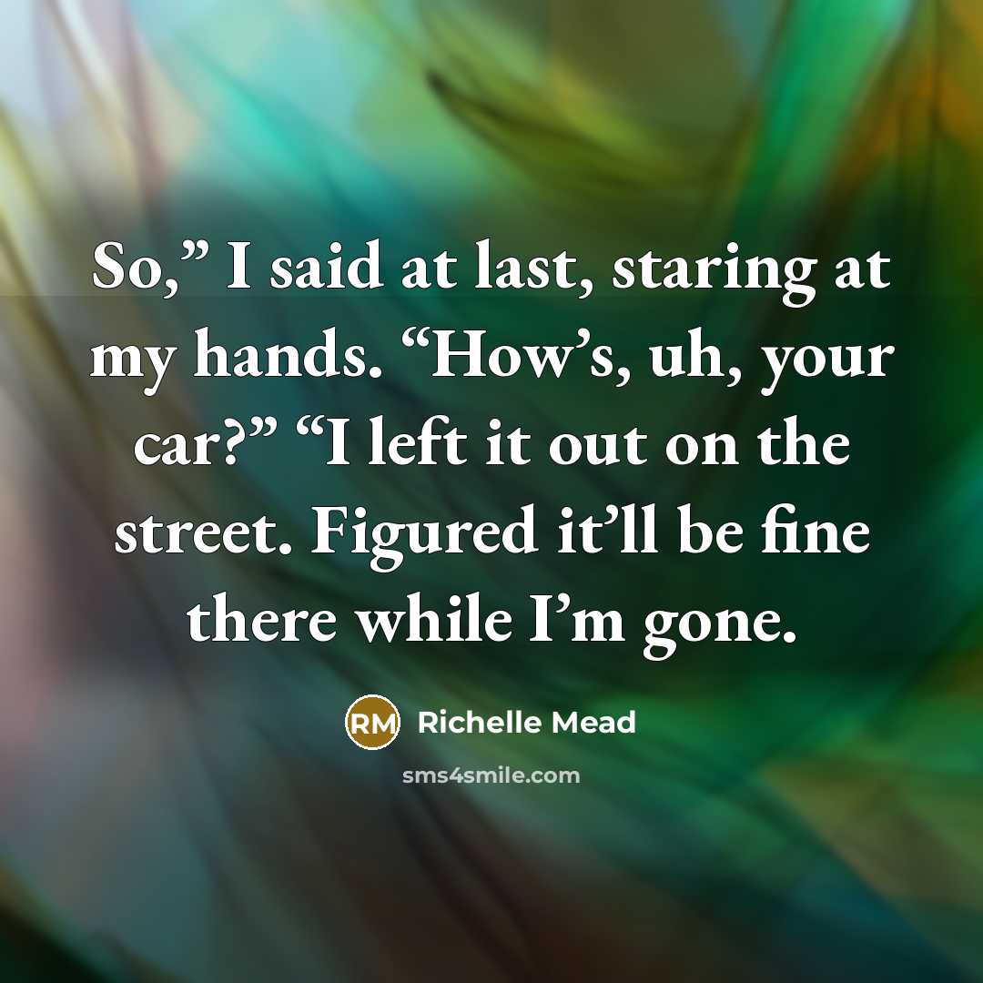 “So,” I said at last, staring at my hands. “How’s, uh, your car?” “I left it out on the street. Figured it’ll be fine there while I’m gone.” quote by Richelle Mead