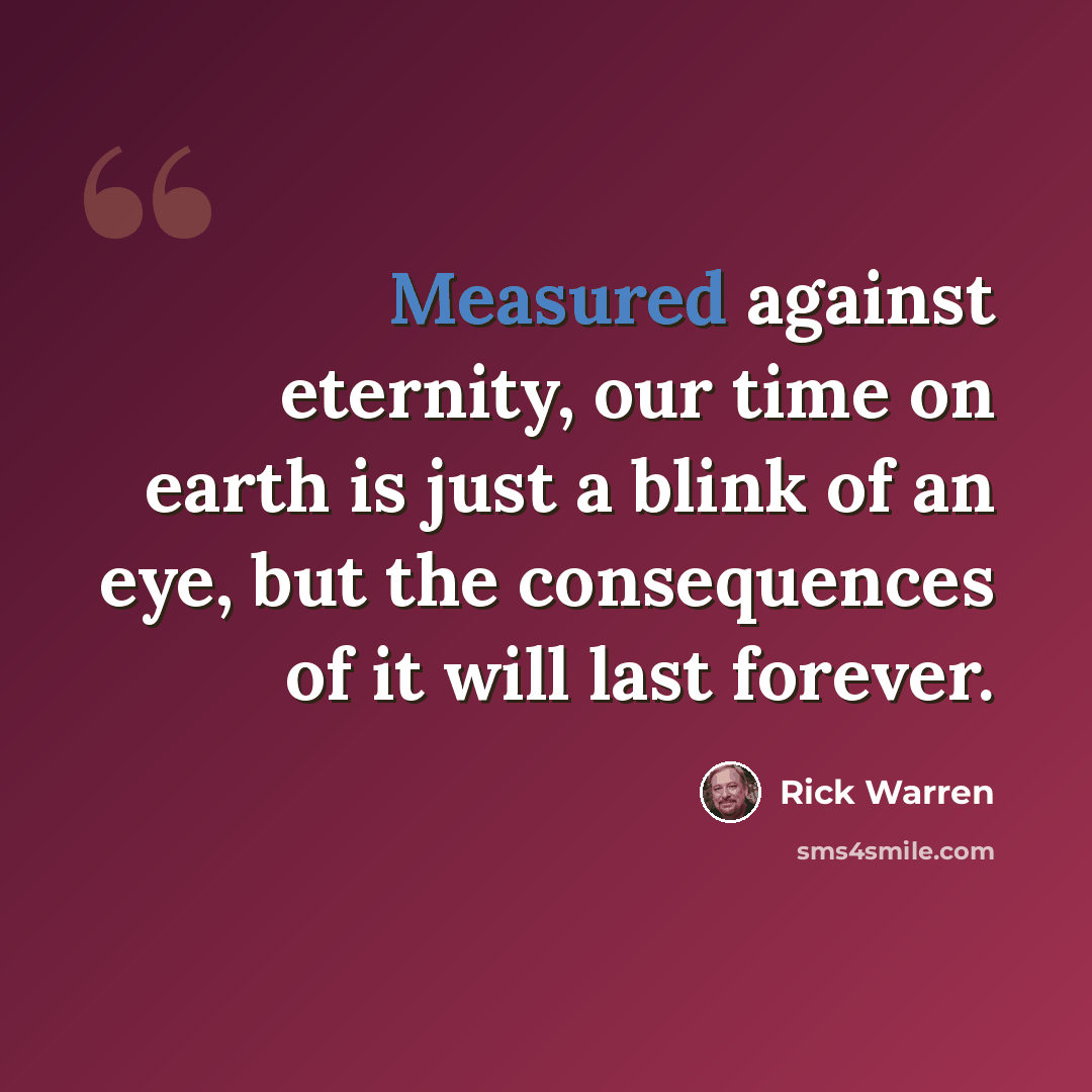 “Measured against eternity, our time on earth is just a blink of an eye, but the consequences of it will last forever.” quote by Rick Warren