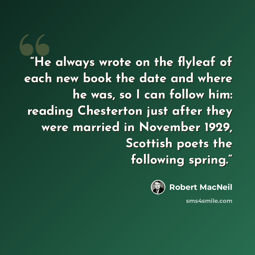 “He always wrote on the flyleaf of each new book the date and where he was, so I can follow him: reading Chesterton just after they were married in November 1929, Scottish poets the following spring.” quote by Robert MacNeil