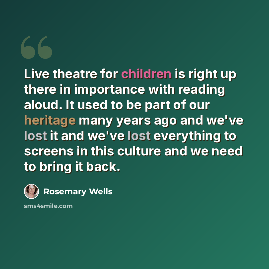 “Live theatre for children is right up there in importance with reading aloud. It used to be part of our heritage many years ago and we've lost it and we've lost everything to screens in this culture and we need to bring it back.” quote by Rosemary Wells