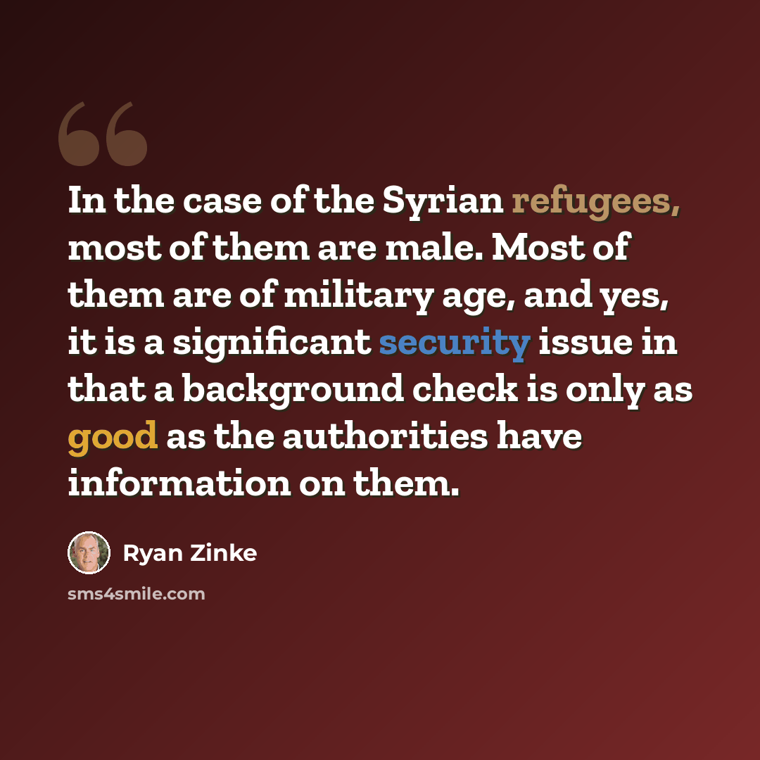 “In the case of the Syrian refugees, most of them are male. Most of them are of military age, and yes, it is a significant security issue in that a background check is only as good as the authorities have information on them.” quote by Ryan Zinke