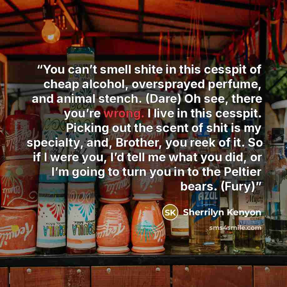 “You can’t smell shite in this cesspit of cheap alcohol, oversprayed perfume, and animal stench. (Dare) Oh see, there you’re wrong. I live in this cesspit. Picking out the scent of shit is my specialty, and, Brother, you reek of it. So if I were you, I’d tell me what you did, or I’m going to turn…” quote by Sherrilyn Kenyon