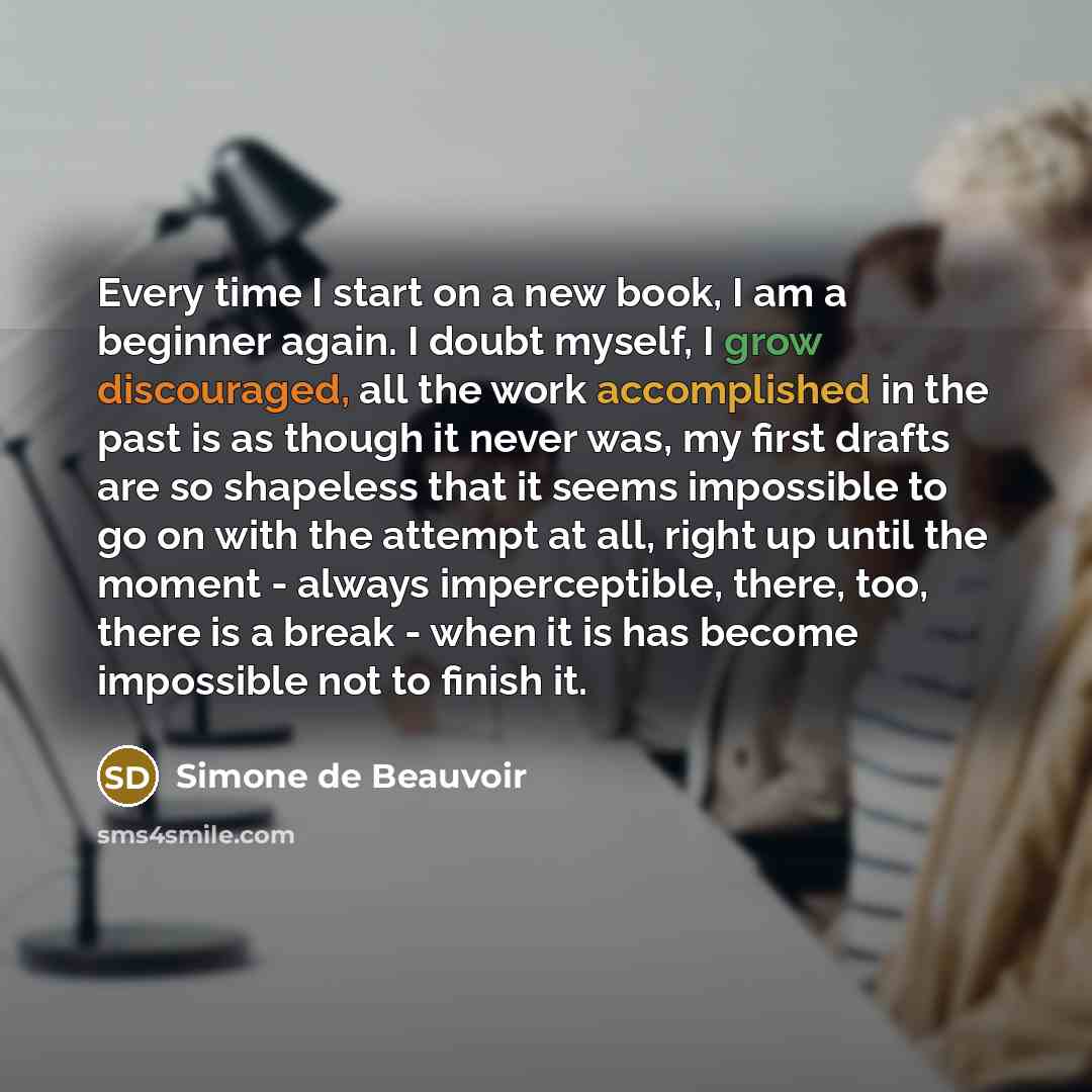 “Every time I start on a new book, I am a beginner again. I doubt myself, I grow discouraged, all the work accomplished in the past is as though it never was, my first drafts are so shapeless that it seems impossible to go on with the attempt at all, right up until the moment - always…” quote by Simone de Beauvoir
