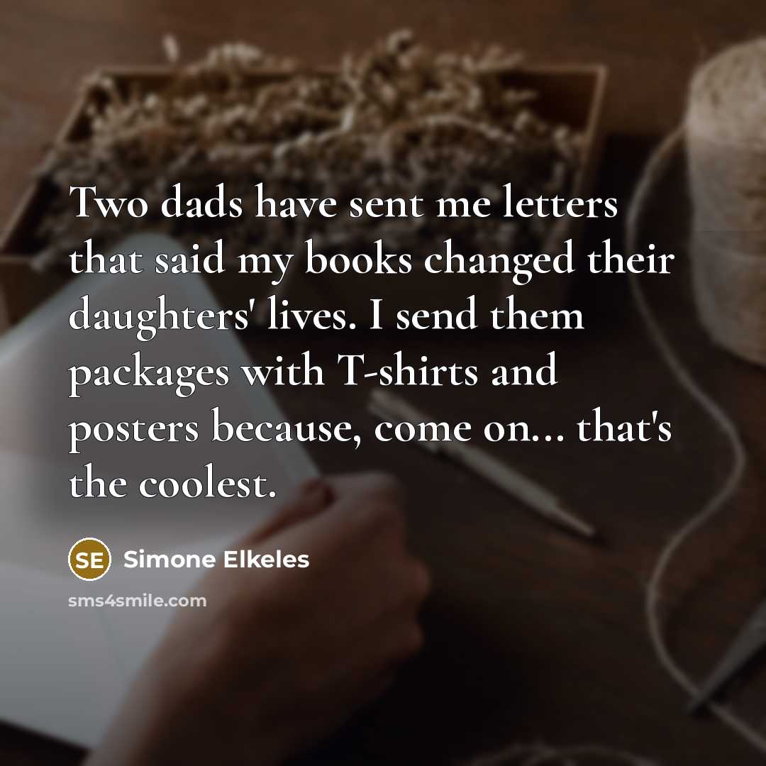 “Two dads have sent me letters that said my books changed their daughters' lives. I send them packages with T-shirts and posters because, come on... that's the coolest.” quote by Simone Elkeles
