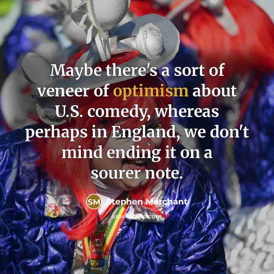 “Maybe there's a sort of veneer of optimism about U.S. comedy, whereas perhaps in England, we don't mind ending it on a sourer note.” quote by Stephen Merchant