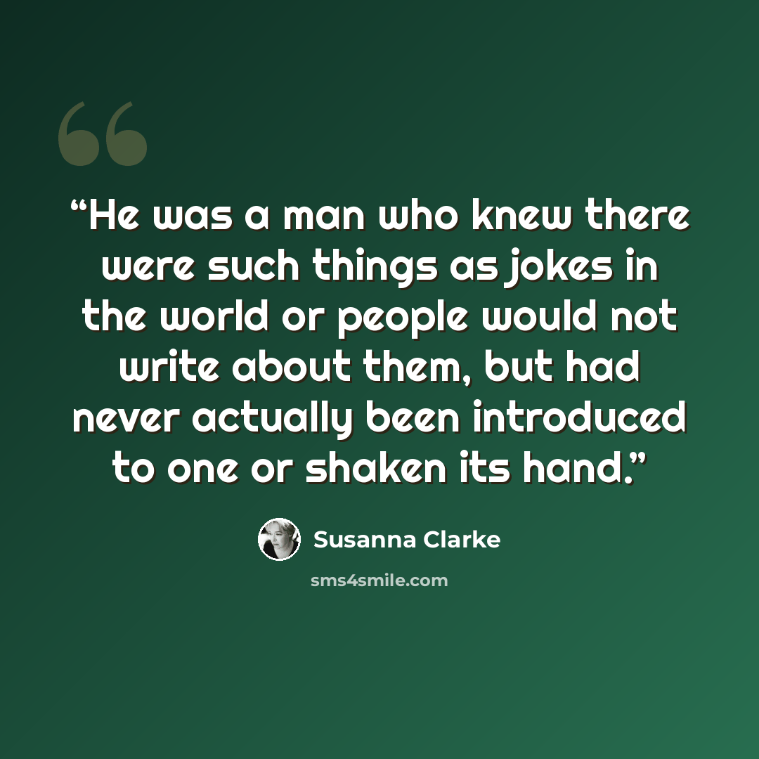 “He was a man who knew there were such things as jokes in the world or people would not write about them, but had never actually been introduced to one or shaken its hand.” quote by Susanna Clarke
