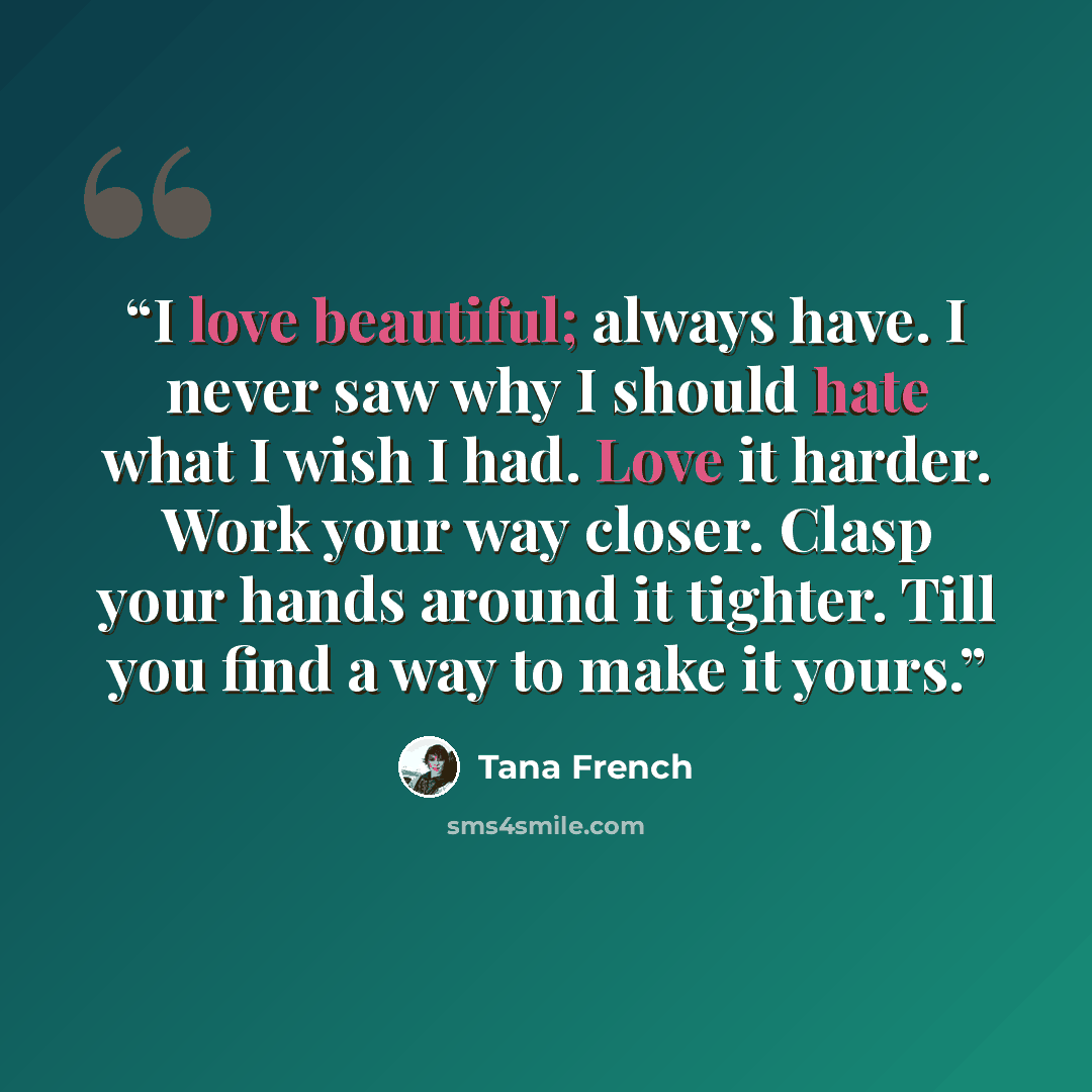 “I love beautiful; always have. I never saw why I should hate what I wish I had. Love it harder. Work your way closer. Clasp your hands around it tighter. Till you find a way to make it yours.” quote by Tana French