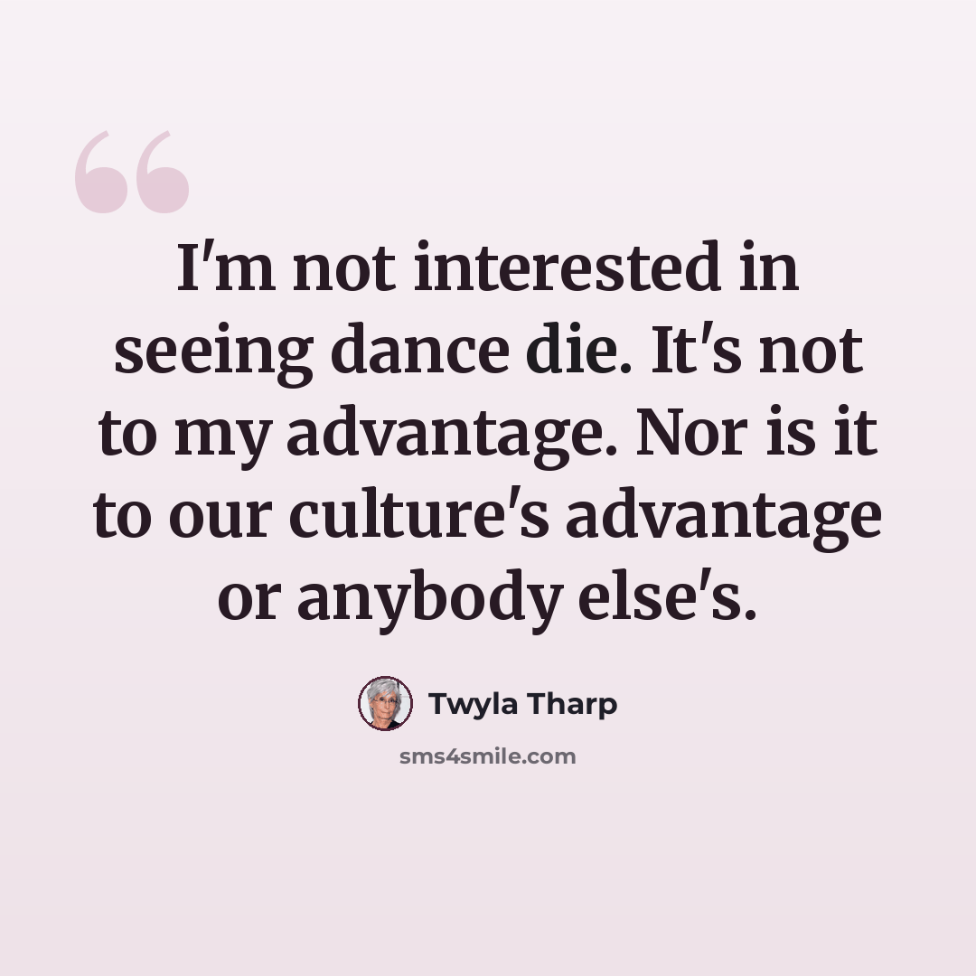 “I'm not interested in seeing dance die. It's not to my advantage. Nor is it to our culture's advantage or anybody else's.” quote by Twyla Tharp