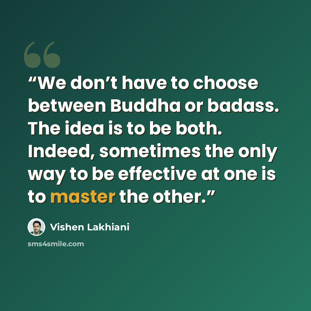 “We don’t have to choose between Buddha or badass. The idea is to be both. Indeed, sometimes the only way to be effective at one is to master the other.” quote by Vishen Lakhiani