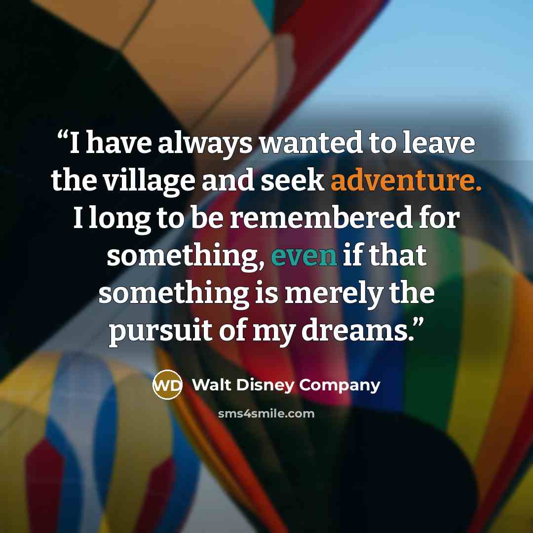 “I have always wanted to leave the village and seek adventure. I long to be remembered for something, even if that something is merely the pursuit of my dreams.” quote by Walt Disney Company
